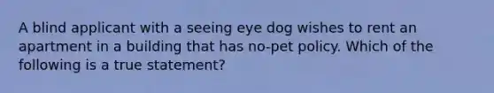 A blind applicant with a seeing eye dog wishes to rent an apartment in a building that has no-pet policy. Which of the following is a true statement?