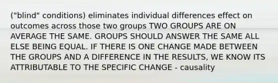 ("blind" conditions) eliminates individual differences effect on outcomes across those two groups TWO GROUPS ARE ON AVERAGE THE SAME. GROUPS SHOULD ANSWER THE SAME ALL ELSE BEING EQUAL. IF THERE IS ONE CHANGE MADE BETWEEN THE GROUPS AND A DIFFERENCE IN THE RESULTS, WE KNOW ITS ATTRIBUTABLE TO THE SPECIFIC CHANGE - causality