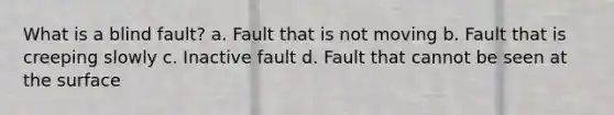 What is a blind fault? a. Fault that is not moving b. Fault that is creeping slowly c. Inactive fault d. Fault that cannot be seen at the surface