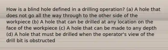 How is a blind hole defined in a drilling operation? (a) A hole that does not go all the way through to the other side of the workpiece (b) A hole that can be drilled at any location on the face of the workpiece (c) A hole that can be made to any depth (d) A hole that must be drilled when the operator's view of the drill bit is obstructed