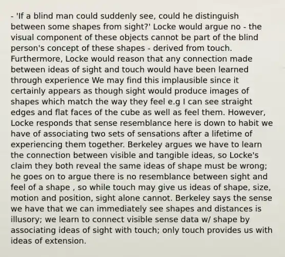 - 'If a blind man could suddenly see, could he distinguish between some shapes from sight?' Locke would argue no - the visual component of these objects cannot be part of the blind person's concept of these shapes - derived from touch. Furthermore, Locke would reason that any connection made between ideas of sight and touch would have been learned through experience We may find this implausible since it certainly appears as though sight would produce images of shapes which match the way they feel e.g I can see straight edges and flat faces of the cube as well as feel them. However, Locke responds that sense resemblance here is down to habit we have of associating two sets of sensations after a lifetime of experiencing them together. Berkeley argues we have to learn the connection between visible and tangible ideas, so Locke's claim they both reveal the same ideas of shape must be wrong; he goes on to argue there is no resemblance between sight and feel of a shape , so while touch may give us ideas of shape, size, motion and position, sight alone cannot. Berkeley says the sense we have that we can immediately see shapes and distances is illusory; we learn to connect visible sense data w/ shape by associating ideas of sight with touch; only touch provides us with ideas of extension.