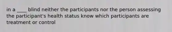 in a ____ blind neither the participants nor the person assessing the participant's health status know which participants are treatment or control