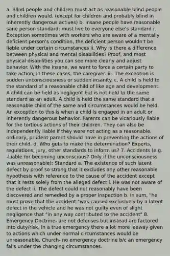 a. Blind people and children must act as reasonable blind people and children would. (except for children and probably blind in inherently dangerous actives) b. Insane people have reasonable sane person standard: must live to everyone else's standard i. Exception sometimes with workers who are aware of a mentally deficient person's condition, the deficient person wouldn't be liable under certain circumstances ii. Why is there a difference between physical and mental disabilities? Proof, and most physical disabilities you can see more clearly and adjust behavior. With the insane, we want to force a certain party to take action; in these cases, the caregiver. iii. The exception is sudden unconsciousness or sudden insanity. c. A child is held to the standard of a reasonable child of like age and development. A child can be held as negligent but is not held to the same standard as an adult. A child is held the same standard that a reasonable child of the same and circumstances would be held. An exception to this is when a child is engaged in an adult or inherently dangerous behavior. Parents can be vicariously liable for the tortious actions of their children. They can also be independently liable if they were not acting as a reasonable, ordinary, prudent parent should have in preventing the actions of their child. d. Who gets to make the determination? Experts, regulations, jury, other standards to inform us? 7. Accidents (e.g. -Liable for becoming unconscious? Only if the unconsciousness was unreasonable): Standard a. The existence of such latent defect by proof so strong that it excludes any other reasonable hypothesis with reference to the cause of the accident except that it rests solely from the alleged defect i. He was not aware of the defect ii. The defect could not reasonably have been discovered and remedied by a proper inspection b. In sum, "he must prove that the accident "was caused exclusively by a latent defect in the vehicle and he was not guilty even of slight negligence that "in any way contributed to the accident" 8. Emergency Doctrine- are not defenses but instead are factored into duty/risk, In a true emergency there a lot more leeway given to actions which under normal circumstances would be unreasonable. Church- no emergency doctrine b/c an emergency falls under the changing circumstances.