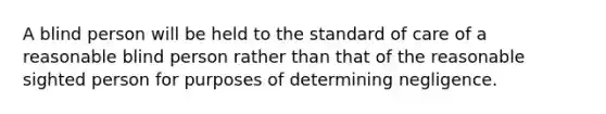 A blind person will be held to the standard of care of a reasonable blind person rather than that of the reasonable sighted person for purposes of determining negligence.