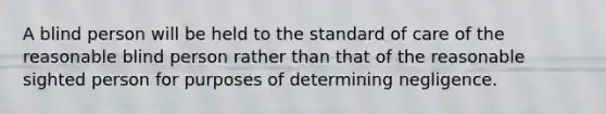 A blind person will be held to the standard of care of the reasonable blind person rather than that of the reasonable sighted person for purposes of determining negligence.