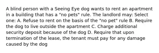 A blind person with a Seeing Eye dog wants to rent an apartment in a building that has a "no pets" rule. The landlord may: Select one: A. Refuse to rent on the basis of the "no pet" rule B. Require the dog to live outside the apartment C. Charge additional security deposit because of the dog D. Require that upon termination of the lease, the tenant must pay for any damage caused by the dog