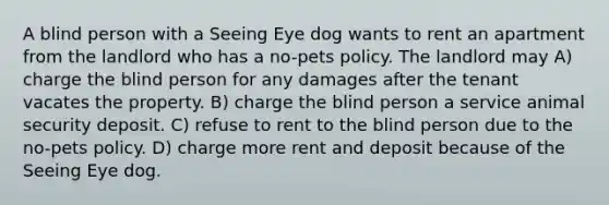 A blind person with a Seeing Eye dog wants to rent an apartment from the landlord who has a no-pets policy. The landlord may A) charge the blind person for any damages after the tenant vacates the property. B) charge the blind person a service animal security deposit. C) refuse to rent to the blind person due to the no-pets policy. D) charge more rent and deposit because of the Seeing Eye dog.