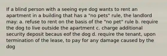 If a blind person with a seeing eye dog wants to rent an apartment in a building that has a "no pets" rule, the landlord may: a. refuse to rent on the basis of the "no pet" rule b. require the dog to live outside the apartment c. charge additional security deposit becaus eof the dog d. require the tenant, upon termination of the lease, to pay for any damage caused by the dog