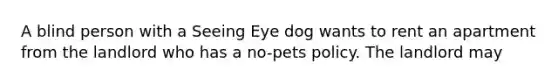 A blind person with a Seeing Eye dog wants to rent an apartment from the landlord who has a no-pets policy. The landlord may