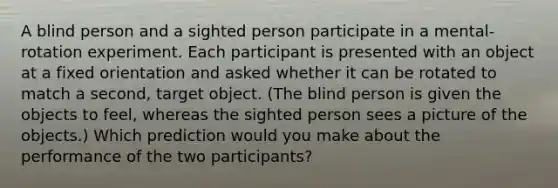 A blind person and a sighted person participate in a mental-rotation experiment. Each participant is presented with an object at a fixed orientation and asked whether it can be rotated to match a second, target object. (The blind person is given the objects to feel, whereas the sighted person sees a picture of the objects.) Which prediction would you make about the performance of the two participants?