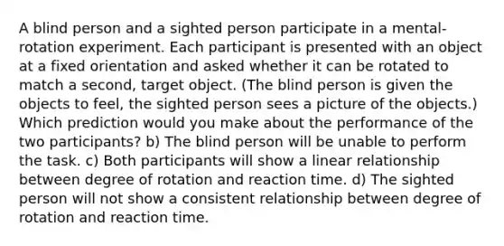 A blind person and a sighted person participate in a mental-rotation experiment. Each participant is presented with an object at a fixed orientation and asked whether it can be rotated to match a second, target object. (The blind person is given the objects to feel, the sighted person sees a picture of the objects.) Which prediction would you make about the performance of the two participants? b) The blind person will be unable to perform the task. c) Both participants will show a linear relationship between degree of rotation and reaction time. d) The sighted person will not show a consistent relationship between degree of rotation and reaction time.