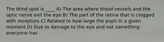 The blind spot is ____ A) The area where blood vessels and the optic nerve exit the eye B) The part of the retina that is clogged with receptors C) Related to how large the pupil in a given moment D) Due to damage to the eye and not something everyone has