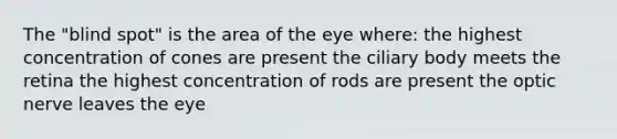 The "blind spot" is the area of the eye where: the highest concentration of cones are present the ciliary body meets the retina the highest concentration of rods are present the optic nerve leaves the eye