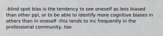 -blind spot bias is the tendency to see oneself as less biased than other ppl, or to be able to identify more cognitive biases in others than in oneself -this tends to inc frequently in the professional community, too