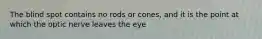 The blind spot contains no rods or cones, and it is the point at which the optic nerve leaves the eye