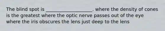 The blind spot is ____________________. where the density of cones is the greatest where the optic nerve passes out of the eye where the iris obscures the lens just deep to the lens