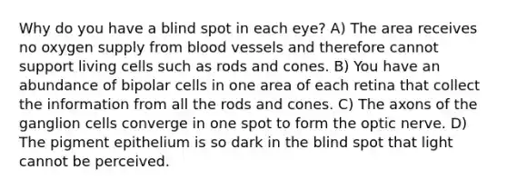 Why do you have a blind spot in each eye? A) The area receives no oxygen supply from blood vessels and therefore cannot support living cells such as rods and cones. B) You have an abundance of bipolar cells in one area of each retina that collect the information from all the rods and cones. C) The axons of the ganglion cells converge in one spot to form the optic nerve. D) The pigment epithelium is so dark in the blind spot that light cannot be perceived.