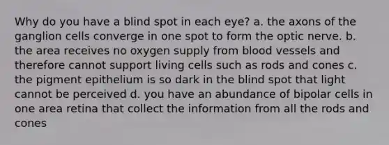 Why do you have a blind spot in each eye? a. the axons of the ganglion cells converge in one spot to form the optic nerve. b. the area receives no oxygen supply from blood vessels and therefore cannot support living cells such as rods and cones c. the pigment epithelium is so dark in the blind spot that light cannot be perceived d. you have an abundance of bipolar cells in one area retina that collect the information from all the rods and cones