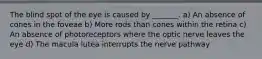 The blind spot of the eye is caused by _______. a) An absence of cones in the foveae b) More rods than cones within the retina c) An absence of photoreceptors where the optic nerve leaves the eye d) The macula lutea interrupts the nerve pathway