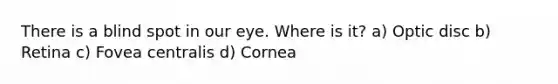 There is a blind spot in our eye. Where is it? a) Optic disc b) Retina c) Fovea centralis d) Cornea