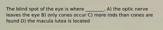 The blind spot of the eye is where ________. A) the optic nerve leaves the eye B) only cones occur C) more rods than cones are found D) the macula lutea is located