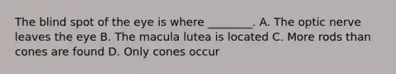 The blind spot of the eye is where ________. A. The optic nerve leaves the eye B. The macula lutea is located C. More rods than cones are found D. Only cones occur