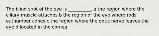 The blind spot of the eye is __________. a the region where the ciliary muscle attaches b the region of the eye where rods outnumber cones c the region where the optic nerve leaves the eye d located in the cornea