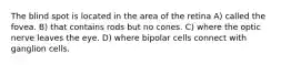 The blind spot is located in the area of the retina A) called the fovea. B) that contains rods but no cones. C) where the optic nerve leaves the eye. D) where bipolar cells connect with ganglion cells.