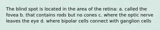 The blind spot is located in the area of the retina: a. called the fovea b. that contains rods but no cones c. where the optic nerve leaves the eye d. where bipolar cells connect with ganglion cells