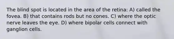 The blind spot is located in the area of the retina: A) called the fovea. B) that contains rods but no cones. C) where the optic nerve leaves the eye. D) where bipolar cells connect with ganglion cells.