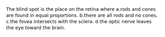 The blind spot is the place on the retina where a.rods and cones are found in equal proportions. b.there are all rods and no cones. c.the fovea intersects with the sclera. d.the optic nerve leaves the eye toward the brain.