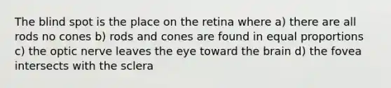 The blind spot is the place on the retina where a) there are all rods no cones b) rods and cones are found in equal proportions c) the optic nerve leaves the eye toward the brain d) the fovea intersects with the sclera