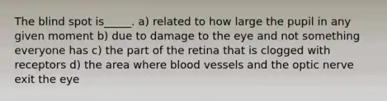 The blind spot is_____. a) related to how large the pupil in any given moment b) due to damage to the eye and not something everyone has c) the part of the retina that is clogged with receptors d) the area where blood vessels and the optic nerve exit the eye