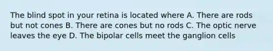 The blind spot in your retina is located where A. There are rods but not cones B. There are cones but no rods C. The optic nerve leaves the eye D. The bipolar cells meet the ganglion cells