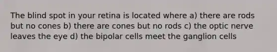 The blind spot in your retina is located where a) there are rods but no cones b) there are cones but no rods c) the optic nerve leaves the eye d) the bipolar cells meet the ganglion cells