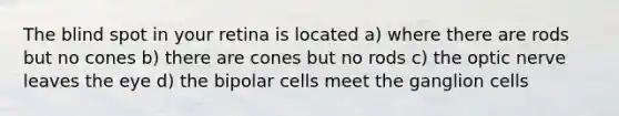 The blind spot in your retina is located a) where there are rods but no cones b) there are cones but no rods c) the optic nerve leaves the eye d) the bipolar cells meet the ganglion cells