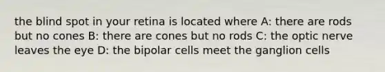 the blind spot in your retina is located where A: there are rods but no cones B: there are cones but no rods C: the optic nerve leaves the eye D: the bipolar cells meet the ganglion cells