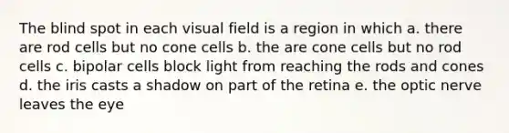 The blind spot in each visual field is a region in which a. there are rod cells but no cone cells b. the are cone cells but no rod cells c. bipolar cells block light from reaching the rods and cones d. the iris casts a shadow on part of the retina e. the optic nerve leaves the eye