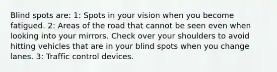 Blind spots are: 1: Spots in your vision when you become fatigued. 2: Areas of the road that cannot be seen even when looking into your mirrors. Check over your shoulders to avoid hitting vehicles that are in your blind spots when you change lanes. 3: Traffic control devices.