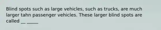 Blind spots such as large vehicles, such as trucks, are much larger tahn passenger vehicles. These larger blind spots are called __ _____