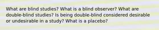 What are blind studies? What is a blind observer? What are double-blind studies? Is being double-blind considered desirable or undesirable in a study? What is a placebo?