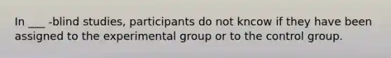 In ___ -blind studies, participants do not kncow if they have been assigned to the experimental group or to the control group.