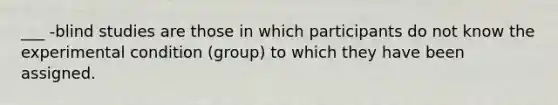 ___ -blind studies are those in which participants do not know the experimental condition (group) to which they have been assigned.