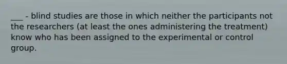 ___ - blind studies are those in which neither the participants not the researchers (at least the ones administering the treatment) know who has been assigned to the experimental or control group.