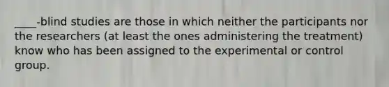 ____-blind studies are those in which neither the participants nor the researchers (at least the ones administering the treatment) know who has been assigned to the experimental or control group.