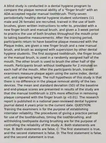 A blind study is conducted in a dental hygiene program to compare the plaque removal ability of a "finger brush" with an ADA-accepted regular manual toothbrush. Thirty-seven periodontally healthy dental hygiene student volunteers (11 male and 26 female) are recruited, trained in the use of both brushes, given written instructions to refer to, provided with a new finger brush and manual brush, and given a 3-week period to practice the use of both brushes throughout the mouth prior to taking baseline measurements. After the training period, participants return to have baseline plaque measured with the Plaque Index, are given a new finger brush and a new manual brush, and brush as assigned with supervision by other dental hygiene students. The first assigned toothbrush, the finger brush or the manual brush, is used in a randomly assigned half of the mouth. The other brush is used to brush the other half of the mouth. Participants brush without toothpaste for 2 minutes on each half of the mouth. After the participants brush, trained examiners measure plaque again using the same index, dental unit, and operating lamp. The null hypothesis of this study is that there is no difference in the plaque removal ability of the two devices. The mean and standard deviation (SD) of the baseline and end-plaque scores are presented in results of the study are that the manual toothbrush is 22% more effective in removing plaque compared with the finger brush (p <0.01). The research report is published in a national peer-reviewed dental hygiene journal dated 4 years prior to the current date. QUESTION: Training the examiners is for the purpose of establishing interrater reliability. The procedures of giving a practice period for use of the toothbrushes, timing the toothbrushing, and withholding toothpaste during brushing are for the purpose of controlling the reliability of the study. A: Both statements are true. B: Both statements are false. C: The first statement is true, and the second statement is false. D: The first statement is false, and the second statement is true.