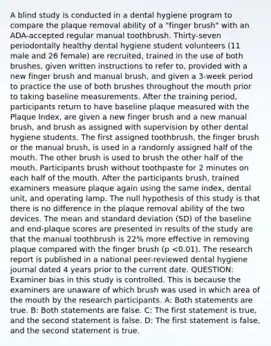 A blind study is conducted in a dental hygiene program to compare the plaque removal ability of a "finger brush" with an ADA-accepted regular manual toothbrush. Thirty-seven periodontally healthy dental hygiene student volunteers (11 male and 26 female) are recruited, trained in the use of both brushes, given written instructions to refer to, provided with a new finger brush and manual brush, and given a 3-week period to practice the use of both brushes throughout the mouth prior to taking baseline measurements. After the training period, participants return to have baseline plaque measured with the Plaque Index, are given a new finger brush and a new manual brush, and brush as assigned with supervision by other dental hygiene students. The first assigned toothbrush, the finger brush or the manual brush, is used in a randomly assigned half of the mouth. The other brush is used to brush the other half of the mouth. Participants brush without toothpaste for 2 minutes on each half of the mouth. After the participants brush, trained examiners measure plaque again using the same index, dental unit, and operating lamp. The null hypothesis of this study is that there is no difference in the plaque removal ability of the two devices. The mean and standard deviation (SD) of the baseline and end-plaque scores are presented in results of the study are that the manual toothbrush is 22% more effective in removing plaque compared with the finger brush (p <0.01). The research report is published in a national peer-reviewed dental hygiene journal dated 4 years prior to the current date. QUESTION: Examiner bias in this study is controlled. This is because the examiners are unaware of which brush was used in which area of the mouth by the research participants. A: Both statements are true. B: Both statements are false. C: The first statement is true, and the second statement is false. D: The first statement is false, and the second statement is true.