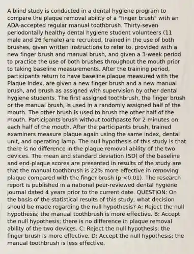 A blind study is conducted in a dental hygiene program to compare the plaque removal ability of a "finger brush" with an ADA-accepted regular manual toothbrush. Thirty-seven periodontally healthy dental hygiene student volunteers (11 male and 26 female) are recruited, trained in the use of both brushes, given written instructions to refer to, provided with a new finger brush and manual brush, and given a 3-week period to practice the use of both brushes throughout the mouth prior to taking baseline measurements. After the training period, participants return to have baseline plaque measured with the Plaque Index, are given a new finger brush and a new manual brush, and brush as assigned with supervision by other dental hygiene students. The first assigned toothbrush, the finger brush or the manual brush, is used in a randomly assigned half of the mouth. The other brush is used to brush the other half of the mouth. Participants brush without toothpaste for 2 minutes on each half of the mouth. After the participants brush, trained examiners measure plaque again using the same index, dental unit, and operating lamp. The null hypothesis of this study is that there is no difference in the plaque removal ability of the two devices. The mean and standard deviation (SD) of the baseline and end-plaque scores are presented in results of the study are that the manual toothbrush is 22% more effective in removing plaque compared with the finger brush (p <0.01). The research report is published in a national peer-reviewed dental hygiene journal dated 4 years prior to the current date. QUESTION: On the basis of the statistical results of this study, what decision should be made regarding the null hypothesis? A: Reject the null hypothesis; the manual toothbrush is more effective. B: Accept the null hypothesis; there is no difference in plaque removal ability of the two devices. C: Reject the null hypothesis; the finger brush is more effective. D: Accept the null hypothesis; the manual toothbrush is less effective.