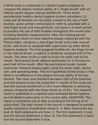 A blind study is conducted in a dental hygiene program to compare the plaque removal ability of a "finger brush" with an ADA-accepted regular manual toothbrush. Thirty-seven periodontally healthy dental hygiene student volunteers (11 male and 26 female) are recruited, trained in the use of both brushes, given written instructions to refer to, provided with a new finger brush and manual brush, and given a 3-week period to practice the use of both brushes throughout <a href='https://www.questionai.com/knowledge/krBoWYDU6j-the-mouth' class='anchor-knowledge'>the mouth</a> prior to taking baseline measurements. After the training period, participants return to have baseline plaque measured with the Plaque Index, are given a new finger brush and a new manual brush, and brush as assigned with supervision by other dental hygiene students. The first assigned toothbrush, the finger brush or the manual brush, is used in a randomly assigned half of the mouth. The other brush is used to brush the other half of the mouth. Participants brush without toothpaste for 2 minutes on each half of the mouth. After the participants brush, trained examiners measure plaque again using the same index, dental unit, and operating lamp. The null hypothesis of this study is that there is no difference in the plaque removal ability of the two devices. The mean and <a href='https://www.questionai.com/knowledge/kqGUr1Cldy-standard-deviation' class='anchor-knowledge'>standard deviation</a> (SD) of the baseline and end-plaque scores are presented in results of the study are that the manual toothbrush is 22% more effective in removing plaque compared with the finger brush (p <0.01). The research report is published in a national peer-reviewed dental hygiene journal dated 4 years prior to the current date. QUESTION: The report is considered out of date according to the timing of its publication. The peer review of the journal is designed to provide quality assurance of published research. A: Both statements are true. B: Both statements are false. C: The first statement is true, and the second statement is false. D: The first statement is false, and the second statement is true.