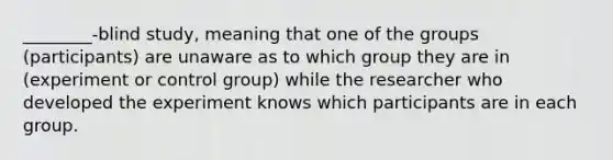 ________-blind study, meaning that one of the groups (participants) are unaware as to which group they are in (experiment or control group) while the researcher who developed the experiment knows which participants are in each group.